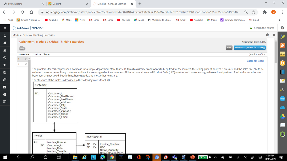 9 MyPath Home
A Content
* MindTap - Cengage Learning
+
ng.cengage.com/static/nb/ui/evo/index.html?deploymentld=58701024353579384925231848&elSBN=97813376279248snapshotld=1955735&id=9190316...
E Apps
Sewing Notions -.
A Maps
H News
M Gmail
M Gmail
YouTube
A Maps
A Welcome to Chro...
O YouTube
A Maps
y!
M Gmail
>
YouTube
M Gmail
gateway communi..
>>
CENGAGE MINDTAP
Q Search this course
Module 7 Critical Thinking Exercises
Assignment: Module 7 Critical Thinking Exercises
Assignment Score: 0.00%
Save
Submit Assignment for Grading
Questions
co5ds13h.Ch07.01
Question 1 of 2 »
A-Z
1.
Check My Work
2.
invoices, the selling price (if an
on sale),
The problems for
collected on some items. Every customer and invoice are assigned unique numbers. All items have a Universal Product Code (UPC) number and bar-code assigned to each unique item. Food and non-carbonated
beverages are not taxed, but clothing, home goods, and most other items are.
chapter use a database
a simple department store that sells items to customers and wants to keep
ack
the sales tax (7%) to be
The structure of the tables is described in the following crows foot ERD:
Customer
Customer_ld
Customer_FirstName
Customer_LastName
Customer_Address
Customer_City
Customer_State
Customer_ZipCode
Customer_Phone
Customer_Email
PK
bongo
Invoice
InvoiceDetail
Invoice_Number
Customer_id
Invoice_Date
Invoice_Taxable
PK
PK
FK
Invoice_Number
FK
PK
FK
UPC
Detail_Quantity
Detail BeqularPrice
8:30 PM
e L
96%
MySQL
11/19/2020
岛包 日 e 回
