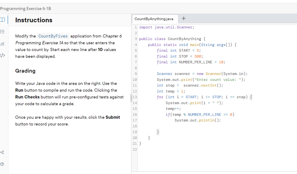 Programming Exercise 6-1B
Instructions
CountByAnything.java
1 import java.util.Scanner;
2
Modify the CountByFives application from Chapter 6
3 public class CountByAnything {
ll
Programming Exercise 1A so that the user enters the
public static void main(String args[]) {
4
value to count by. Start each new line after 10 values
final int START = 5;
</>
have been displayed.
6
final int STOP = 500;
7
final int NUMBER_PER_LINE = 10;
8
Grading
Scanner scanner = new Scanner(System.in);
System.out.print("Enter count value: ");
10
Write your Java code in the area on the right. Use the
11
int step =
scanner.nextInt();
Run button to compile and run the code. Clicking the
12
int temp = 1;
Run Checks button will run pre-configured tests against
13
for (int i = START; i <= STOP; i += step) {
your code to calculate a grade.
14
System.out.print(i + " ");
15
temp++;
16
if(temp % NUMBER_PER_LINE == 0)
Once you are happy with your results, click the Submit
17
System.out.println();
button to record your score.
18
19
20
}
21 }
22
