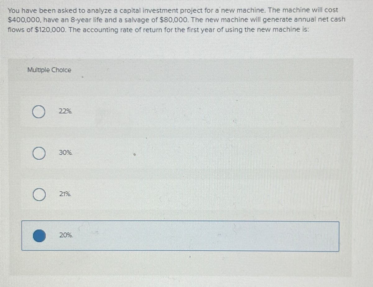 You have been asked to analyze a capital investment project for a new machine. The machine will cost
$400,000, have an 8-year life and a salvage of $80,000. The new machine will generate annual net cash
flows of $120,000. The accounting rate of return for the first year of using the new machine is:
Multiple Choice
O
O
O
22%
30%.
21%.
20%.