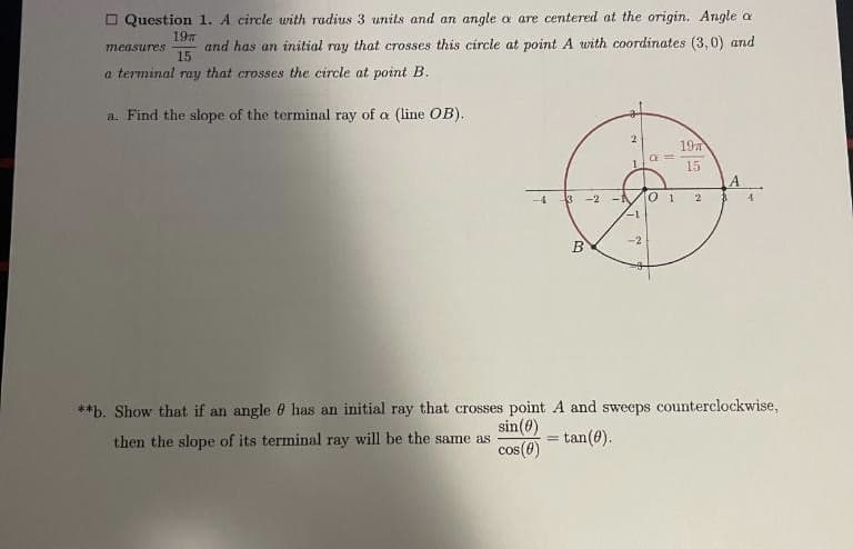 O Question 1. A circle with radius 3 units and an angle a are centered at the origin. Angle a
197
and has an initial ray that crosses this circle at point A with coordinates (3,0) and
15
measures
a terminal ray that crosses the circle at point B.
a. Find the slope of the terminal ray of a (line OB).
197
15
3 -2 - 0 1
4.
-4
2
-1
**b. Show that if an angle 0 has an initial ray that crosses point A and sweeps counterclockwise,
sin(0)
then the slope of its terminal ray will be the same as
cos (6)
= tan(0).
