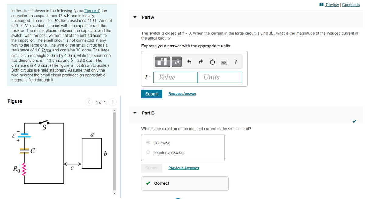I Review | Constants
In the circuit shown in the following figure(Figure 1) the
capacitor has capacitance 17 uF and is initially
uncharged. The resistor Ro has resistance 11N. An emf
of 91.0 V is added in series with the capacitor and the
resistor. The emf is placed between the capacitor and the
switch, with the positive terminal of the emf adjacent to
the capacitor. The small circuit is not connected in any
way to the large one. The wire of the small circuit has a
resistance of 1.0 N/m and contains 30 loops. The large
Part A
The switch is closed at t = 0. When the current in the large circuit is 3.10 A , what is the magnitude of the induced current in
the small circuit?
Express your answer with the appropriate units.
circuit is a rectangle 2.0 m by 4.0 m, while the small one
has dimensions a = 13.0 cm and b = 23.0 cm. The
distance c is 4.0 cm. (The figure is not drawn to scale.)
Both circuits are held stationary. Assume that only the
wire nearest the small circuit produces an appreciable
magnetic field through it.
Ti HA
?
I =
Value
Units
Submit
Request Answer
Figure
1 of 1
Part B
What is the direction of the induced current in the small circuit?
а
clockwise
O counterclockwise
Ro
Previous Answers
Submit
v Correct
