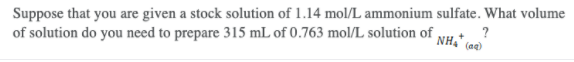 Suppose that you are given a stock solution of 1.14 mol/L ammonium sulfate. What volume
of solution do you need to prepare 315 mL of 0.763 mol/L solution of NH+
?
