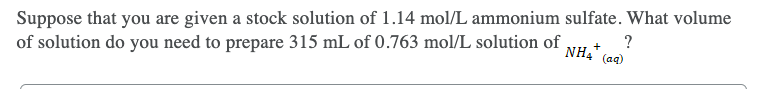 Suppose that you are given a stock solution of 1.14 mol/L ammonium sulfate. What volume
of solution do you need to prepare 315 mL of 0.763 mol/L solution of
?
NH4"
(aq)
