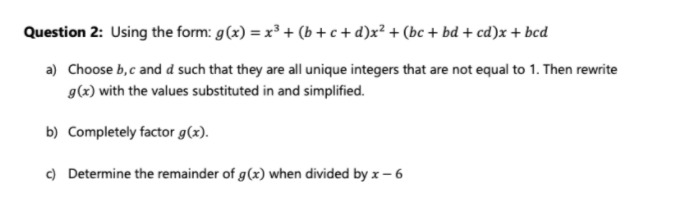 Question 2: Using the form: g(x) = x³ + (b + c + d)x² + (bc + bd + cd)x + bcd
a) Choose b,c and d such that they are all unique integers that are not equal to 1. Then rewrite
g(x) with the values substituted in and simplified.
b) Completely factor g(x).
c) Determine the remainder of g(x) when divided by x- 6
