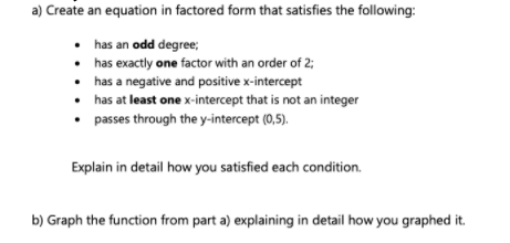 a) Create an equation in factored form that satisfies the following:
• has an odd degree;
• has exactly one factor with an order of 2;
• has a negative and positive x-intercept
has at least one x-intercept that is not an integer
passes through the y-intercept (0,5).
Explain in detail how you satisfied each condition.
b) Graph the function from part a) explaining in detail how you graphed it.
