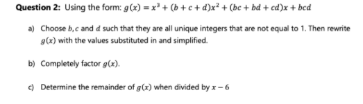 Question 2: Using the form: g(x) = x³ + (b + c + d)x² + (bc + bd + cd)x + bcd
a) Choose b,c and d such that they are all unique integers that are not equal to 1. Then rewrite
g(x) with the values substituted in and simplified.
b) Completely factor g(x).
) Determine the remainder of g(x) when divided by x - 6
