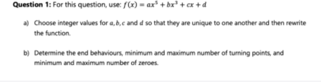 Question 1: For this question, use: f(x) = ax³ + bx³ + cx +d_
a) Choose integer values for a, b,c and d so that they are unique to one another and then rewrite
the function.
b) Determine the end behaviours, minimum and maximum number of turning points, and
minimum and maximum number of zeroes.
