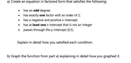 a) Create an equation in factored form that satisfies the following:
• has an odd degree;
• has exactly one factor with an order of 2;
• has a negative and positive x-intercept
• has at least one x-intercept that is not an integer
passes through the y-intercept (0,5).
Explain in detail how you satisfied each condition.
b) Graph the function from part a) explaining in detail how you graphed it.
