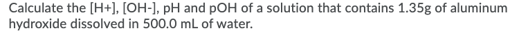 Calculate the [H+], [OH-], pH and pOH of a solution that contains 1.35g of aluminum
hydroxide dissolved in 500.0 mL of water.
