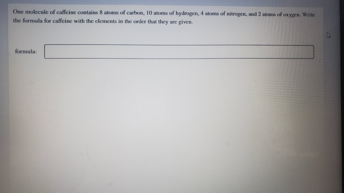 One molecule of caffeine contains 8 atoms of carbon, 10 atoms of hydrogen, 4 atoms of nitrogen, and 2 atoms of oxygen. Write
the formula for caffeine with the elements in the order that they are given.
formula:
