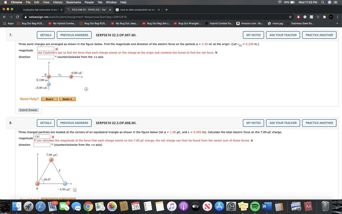 Chrome
File
Edit View History
Bookmarks People
Tab
Window Help
90%
Wed 11:53 PM
A physics lab instructor is work X
P212 HW 01 - PHYS 212 - Fall X
how to take screenshot on mac X
+
webassign.net/web/Student/Assignment-Responses/last?dep=24812519
Apps
E Bug Out Bag RUS...
My Hybrid Comba...
E Bug Out Bag RUS...
My Bug Out Jeep...
Bug Out Bag Set u...
Bug Out Wrangler...
Hybrid Combat Su..
a Amazon.com : Bu...
nixon.jpg
Stainless Steel Bo...
>>
7.
DETAILS
PREVIOUS ANSWERS
SERPSE10 22.3.OP.007.MI.
MY NOTES
ASK YOUR TEACHER
PRACTICE ANOTHER
Three point charges are arranged as shown in the figure below. Find the magnitude and direction of the electric force on the particle q = 5.30 nC at the origin. (Let r,, = 0.230 m.)
magnitude
Use Coulomb's law to find the force that each charge exerts on the charge at the origin and combine the forces to find the net force. N
direction
° counterclockwise from the +x axis
y
6.00 nC
0.100 m
-3.00 nC|
Need Help?
Read It
Master It
Submit Answer
8.
DETAILS
PREVIOUS ANSWERS
SERPSE10 22.3.OP.008.MI.
MY NOTES
ASK YOUR TEACHER
PRACTICE ANOTHER
Three charged particles are located at the corners of an equilateral triangle as shown in the figure below (let q
= 1.00 µC, and L = 0.450 m). Calculate the total electric force on the 7.00-µC charge.
1.51
magnitude
If
you calculate the magnitude of the force that each charge exerts on the 7.00 µC charge, the net charge can then be found from the vector sum of those forces. N
direction
(counterclockwise from the +x axis)
7.00 μC
60.0°
-4.00 μC Ο
2,027
3141593
Dictionary
AUG
Lou
étv
あ6
555-730
EGGS
26
W
Aa
MLK
