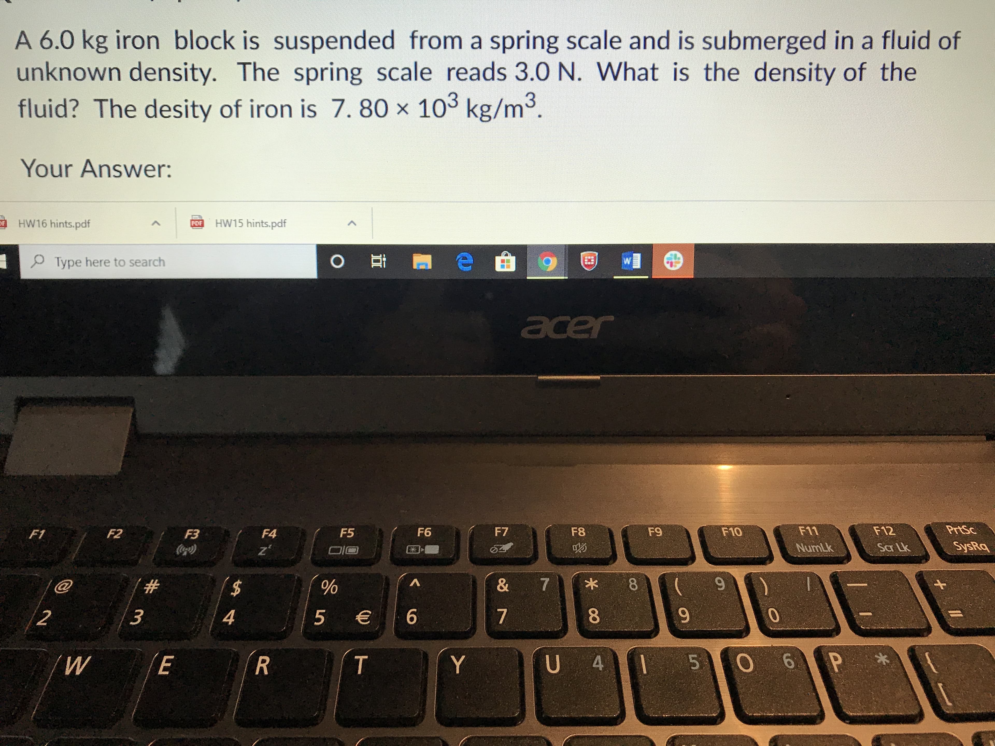 A 6.0 kg iron block is suspended from a spring scale and is submerged in a fluid of
unknown density. The spring scale reads 3.0 N. What is the density of the
fluid? The desity of iron is 7. 80 × 103 kg/m3.
Your Answer:
HW16 hints.pdf
HW15 hints.pdf
OF
PDF
P Type here to search
0 耳
acer
F1
F2
F3
F4
F5
F6
F7
F8
F9
F10
F11
F12
PrtSc
NumLk
Sar Lk
SysRq
@
2$
7
8.
2
4
5 €
6
7
8
9-
R
T
Y
U 4
5
06
P *
# m
