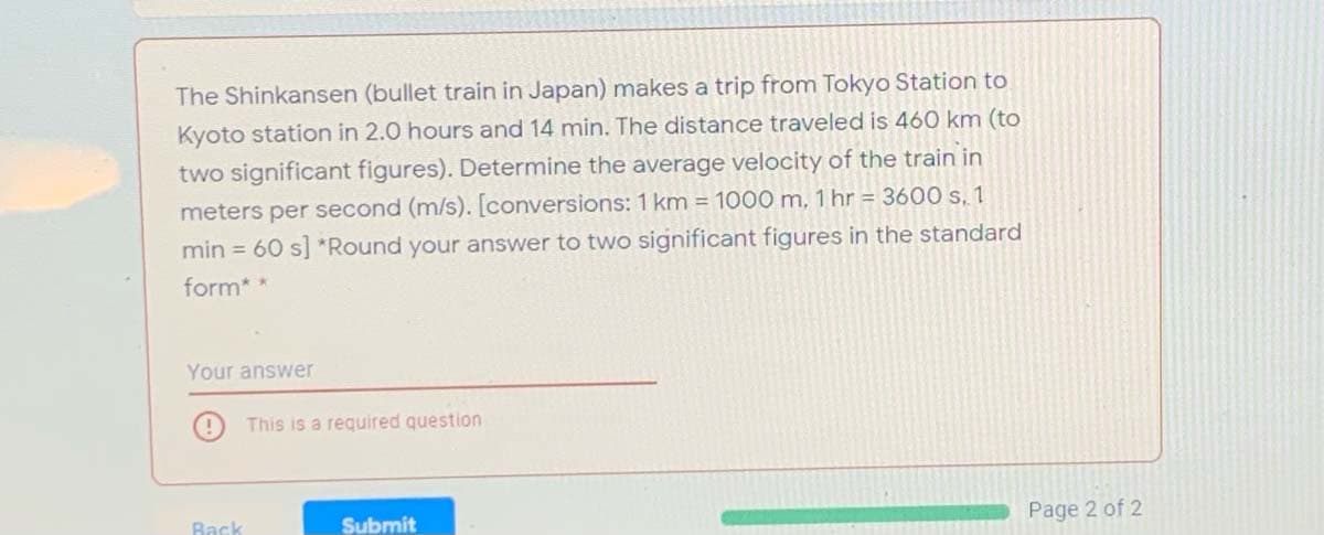 The Shinkansen (bullet train in Japan) makes a trip from Tokyo Station to
Kyoto station in 2.0 hours and 14 min. The distance traveled is 460 km (to
two significant figures). Determine the average velocity of the train in
meters per second (m/s). [conversions: 1 km = 1000 m, 1 hr = 3600 s. 1
min = 60 s] *Round your answer to two significant figures in the standard
form**
Your answer
This is a required question
Back
Submit
Page 2 of 2
