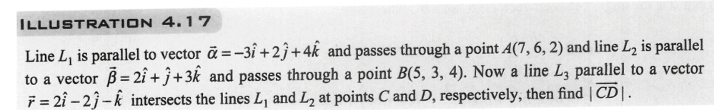 ILLUSTRATION 4.17
Line L, is parallel to vector a = -3î+2ĵ+4k and passes through a point A(7, 6, 2) and line L₂ is parallel
to a vector 3=2î+j+3k and passes through a point B(5, 3, 4). Now a line L3 parallel to a vector
7 = 21-23-k intersects the lines L, and L2 at points C and D, respectively, then find |CD|.