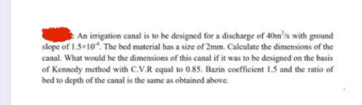 An irrigation canal is to be designed for a discharge of 40m³/s with ground
slope of 1.5×10. The bed material has a size of 2mm. Calculate the dimensions of the
canal. What would be the dimensions of this canal if it was to be designed on the basis
of Kennedy method with C.V.R equal to 0.85. Bazin coefficient 1.5 and the ratio of
bed to depth of the canal is the same as obtained above.