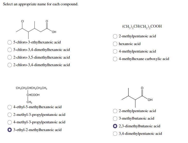 Select an appropriate name for each compound.
OH
5-chloro-3-ethylhexanoic acid
5-chloro-3,4-dimethylhexanoic acid
2-chloro-3,5-dimethylhexanoic acid
2-chloro-3,4-dimethylhexanoic acid
CH3CH₂CHCH₂CH₂CH3
CHCOOH
I
CH3
4-ethyl-5-methylhexanoic acid
2-methyl-3-propylpentanoic acid
4-methyl-3-propylpentanoic acid
3-ethyl-2-methylhexanoic acid
(CH3)₂CH(CH₂)₂COOH
2-methylpentanoic acid
hexanoic acid
4-methylpentanoic acid
4-methylhexane carboxylic acid
OH
2-methylpentanoic acid
3-methylbutanoic acid
2,3-dimethylbutanoic acid
3,4-dimethylpentanoic acid