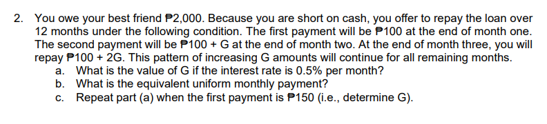 2. You owe your best friend $2,000. Because you are short on cash, you offer to repay the loan over
12 months under the following condition. The first payment will be $100 at the end of month one.
The second payment will be $100 + G at the end of month two. At the end of month three, you will
repay P100 + 2G. This pattern of increasing G amounts will continue for all remaining months.
a. What is the value of G if the interest rate is 0.5% per month?
b. What is the equivalent uniform monthly payment?
c. Repeat part (a) when the first payment is P150 (i.e., determine G).