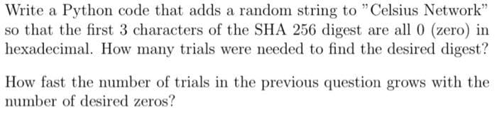 Write a Python code that adds a random string to "Celsius Network"
so that the first 3 characters of the SHA 256 digest are all 0 (zero) in
hexadecimal. How many trials were needed to find the desired digest?
How fast the number of trials in the previous question grows with the
number of desired zeros?
