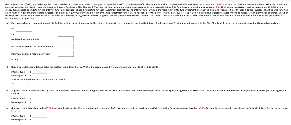 Blair & Rosen, Inc. (B&R), is a brokerage firm that specializes in investment portfolios designed to meet the specific risk tolerances of its clients. A client who contacted B&R this past week has a maximum of $75,000 to invest. B&R's investment advisor decides to recommend
a portfolio consisting of two investment funds: an Internet fund and a Blue Chip fund. The Internet fund has a projected annual return of 11%, whereas the Blue Chip fund has a projected annual return of 8%. The investment advisor requires that at most $50,000 of the
client's funds should be invested in the Internet fund. B&R services include a risk rating for each investment alternative. The Internet fund, which is the more risky of the two investment alternatives, has a risk rating of 6 per thousand dollars invested. The Blue Chip fund has
a risk rating of 4 per thousand dollars invested. For example, if $10,000 is invested in each of the two investment funds, B&R's risk rating for the portfolio would be 6(10) + 4(10) = 100. Finally, B&R developed a questionnaire to measure each client's risk tolerance. Based on
the responses, each client is classified as a conservative, moderate, or aggressive investor. Suppose that the questionnaire results classified the current client as a moderate investor. B&R recommends that a client who is a moderate investor limit his or her portfolio to a
maximum risk rating of 360.
(a) Formulate a linear programming model to find the best investment strategy for this client. (Assume N is the amount invested in the internet fund project and B is the amount invested in the Blue Chip fund. Express the amounts invested in thousands of dollars.)
Маx
s.t.
Available investment funds
Maximum investment in the internet fund
Maximum risk for a moderate investor
N, B 2 0
(b) Build a spreadsheet model and solve the problem using Excel Solver. What is the recommended investment portfolio (in dollars) for this client?
internet fund
blue chip fund
What is the annual return (in dollars) for the portfolio?
(b) Suppose that
second client with $75,000 to invest has been classified as an aggressive investor. B&R recommends that the maximum portfolio risk rating for an aggressive investor is 400. What is the recommended investment portfolio (in dollars) for this aggressive
investor?
internet fund
$
blue chip fund
$
(d) Suppose that a third client with $75,000 to invest has been classified as a conservative investor. B&R recommends that the maximum portfolio risk rating for a conservative investor is 240. Develop the recommended investment portfolio (in dollars) for the conservative
investor.
internet fund
$
blue chip fund
%$4
