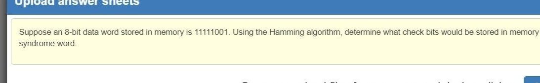 answeI SI
Suppose an 8-bit data word stored in memory is 11111001. Using the Hamming algorithm, determine what check bits would be stored in memory
syndrome word.
