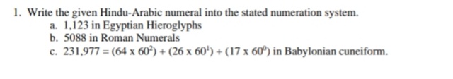 1. Write the given Hindu-Arabic numeral into the stated numeration system.
a. 1,123 in Egyptian Hieroglyphs
b. 5088 in Roman Numerals
c. 231,977 = (64 x 60°) + (26 x 60') + (17 x 60º) in Babylonian cuneiform.
%3D
