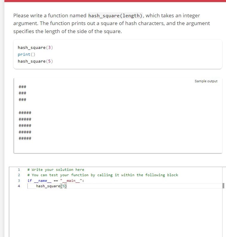 Please write a function named hash_square (length), which takes an integer
argument. The function prints out a square of hash characters, and the argument
specifies the length of the side of the square.
hash_square (3)
print ()
hash_square (5)
###
###
###
#####
1234
# Write your solution here.
# You can test your function by calling it within the following block
_main__":
if name ==
hash_square (5)
--
11
Sample output