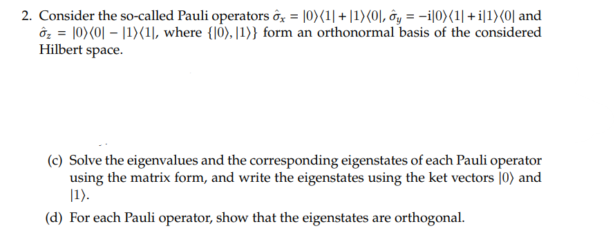 2. Consider the so-called Pauli operators ôx = 0) (1| + |1)(0], ôy = −i|0)(1| +i|1)(0] and
ôz = 0) (0 - 1)(1], where {10), 11)} form an orthonormal basis of the considered
Hilbert space.
(c) Solve the eigenvalues and the corresponding eigenstates of each Pauli operator
using the matrix form, and write the eigenstates using the ket vectors [0) and
1).
(d) For each Pauli operator, show that the eigenstates are orthogonal.