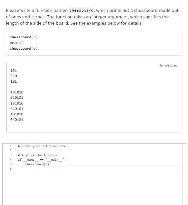 Please write a function named chessboard, which prints out a chessboard made out
of ones and zeroes. The function takes an integer argument, which specifies the
length of the side of the board. See the examples below for details:
chessboard (3)
print ()
chessboard (6)
101
010
101
101010
010101
101010
010101
101010
010101
L23 in 60
1
# Write your solution here
# Testing the function
4 if
5
name == "__main__":
chessboard (3)
Sample output