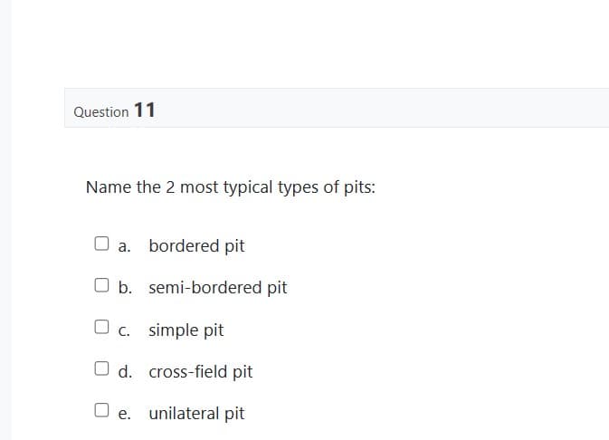 Question 11
Name the 2 most typical types of pits:
a. bordered pit
O b. semi-bordered pit
c. simple pit
d.
cross-field pit
Oe. unilateral pit