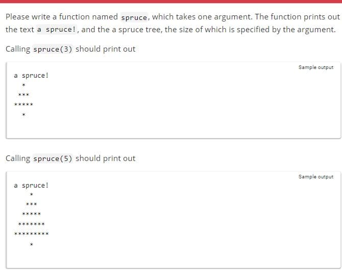 Please write a function named spruce, which takes one argument. The function prints out
the text a spruce!, and the a spruce tree, the size of which is specified by the argument.
Calling spruce (3) should print out
a spruce!
***
Calling spruce (5) should print out
a spruce!
Sample output
Sample output