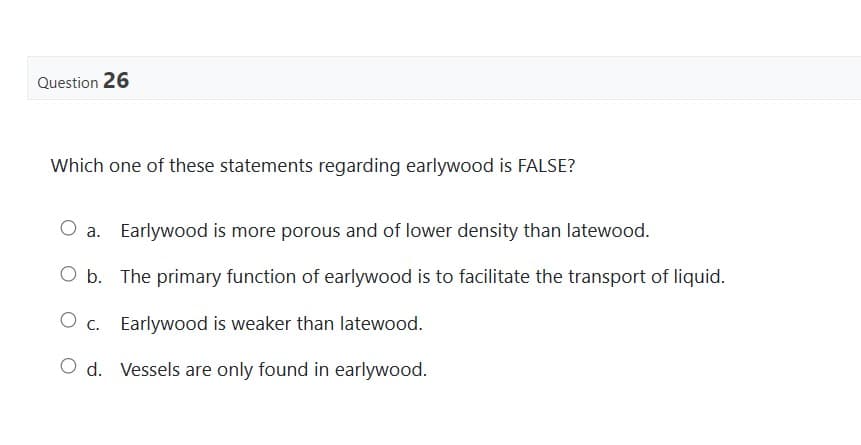 Question 26
Which one of these statements regarding earlywood is FALSE?
O a. Earlywood is more porous and of lower density than latewood.
O b. The primary function of earlywood is to facilitate the transport of liquid.
O c. Earlywood is weaker than latewood.
O d. Vessels are only found in earlywood.