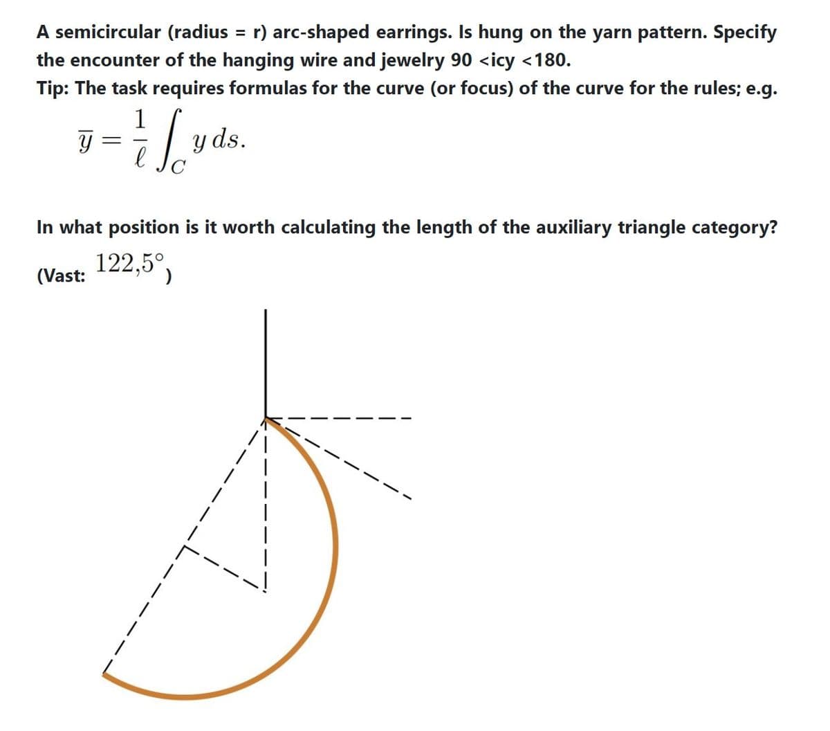 A semicircular (radius = r) arc-shaped earrings. Is hung on the yarn pattern. Specify
the encounter of the hanging wire and jewelry 90 <icy <180.
Tip: The task requires formulas for the curve (or focus) of the curve for the rules; e.g.
y
=
(Vast:
1
So
е
In what position is it worth calculating the length of the auxiliary triangle category?
122,5°,
y ds.
|
I
1