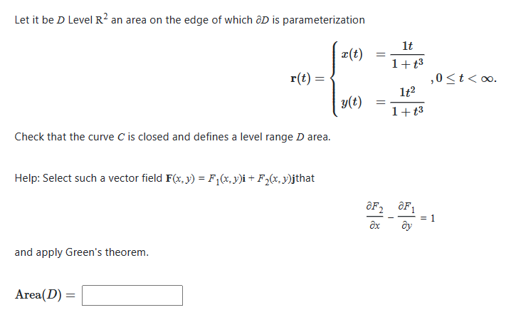 Let it be D Level R2 an area on the edge of which ôD is parameterization
Check that the curve C is closed and defines a level range D area.
r(t) =
Help: Select such a vector field F(x, y) = F₁(x,y)i + F₂(x, y)jthat
and apply Green's theorem.
Area(D) =
x(t)
y(t)
=
aF2
Əx
1t
1+t³
1t²
1+t³
aF1
by
,0 < t <∞0.
= 1