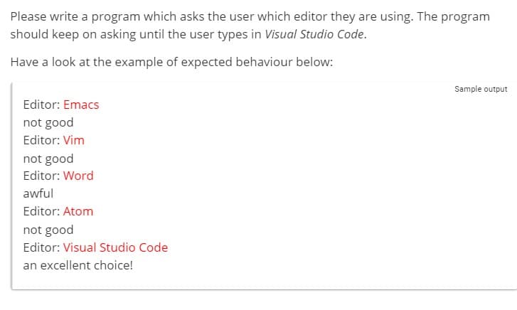 Please write a program which asks the user which editor they are using. The program
should keep on asking until the user types in Visual Studio Code.
Have a look at the example of expected behaviour below:
Editor: Emacs
not good
Editor: Vim
not good
Editor: Word
awful
Editor: Atom
not good
Editor: Visual Studio Code
an excellent choice!
Sample output