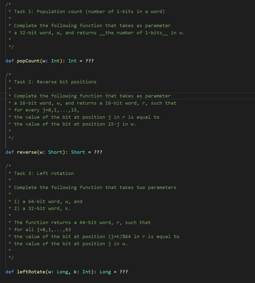 *Task 1: Population count (number of 1-bits in a word)
* Complete the following function that takes as parameter
a 32-bit word, w, and returns _the number of 1-bits__ in w.
*
*/
def popCount(w: Int): Int = ???
/*
* Task 2: Reverse bit positions
*
* Complete the following function that takes as parameter
* a 16-bit word, w, and returns a 16-bit word, r, such that
* for every j=0,1,...,15,
* the value of the bit at position j in r is equal to
* the value of the bit at position 15-j in w.
*
*/
def reverse (w: Short): Short = ???
* Task 3: Left rotation
*
*
* 1) a 64-bit word, w, and
*
2) a 32-bit word, k.
*
Complete the following function that takes two parameters
* The function returns a 64-bit word, r, such that
* for all j=0,1,...,63
* the value of the bit at position (j+k)%64 in r is equal to
*the value of the bit at position j in w.
*
def leftRotate(w: Long, k: Int): Long = ???