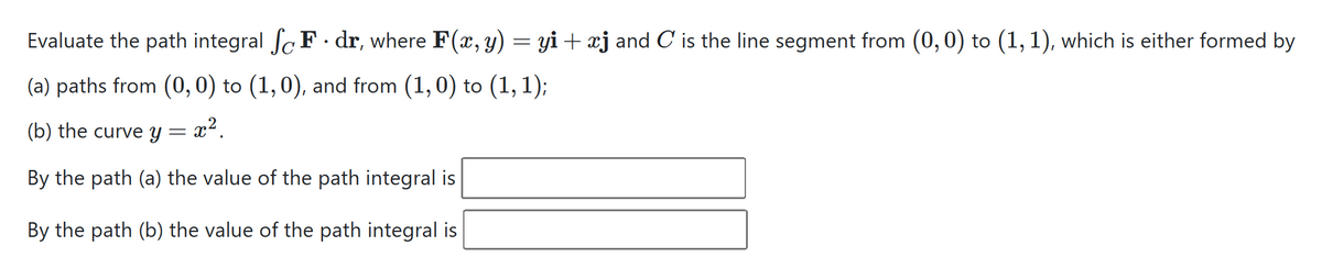 Evaluate the path integral SF dr, where F(x, y) = yi + xj and C is the line segment from (0, 0) to (1, 1), which is either formed by
(a) paths from (0, 0) to (1, 0), and from (1,0) to (1, 1);
(b) the curve y = x² .
By the path (a) the value of the path integral is
By the path (b) the value of the path integral is