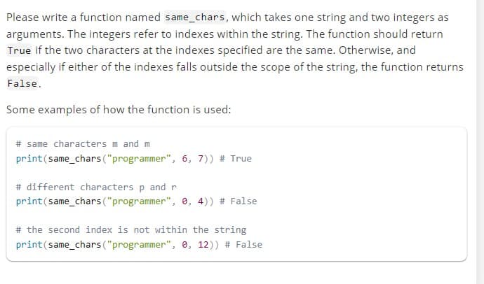 Please write a function named same_chars, which takes one string and two integers as
arguments. The integers refer to indexes within the string. The function should return
True if the two characters at the indexes specified are the same. Otherwise, and
especially if either of the indexes falls outside the scope of the string, the function returns
False.
Some examples of how the function is used:
# same characters m and m
print (same_chars ("programmer", 6, 7)) # True
# different characters p and r
print (same_chars ("programmer", 0, 4)) # False
# the second index is not within the string
print (same_chars ("programmer", 0, 12)) # False