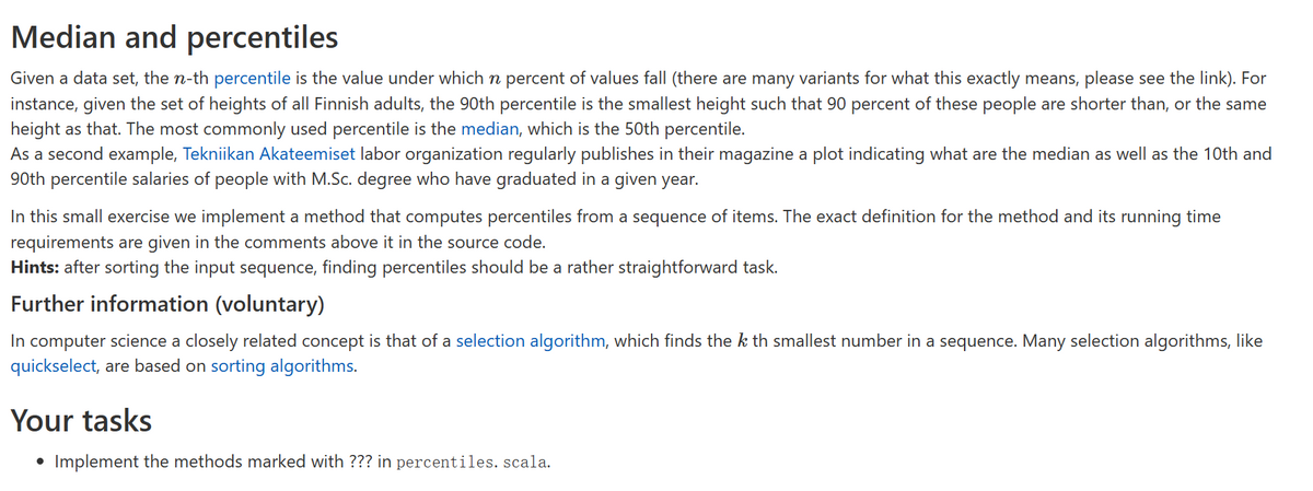 Median and percentiles
Given a data set, the n-th percentile is the value under which n percent of values fall (there are many variants for what this exactly means, please see the link). For
instance, given the set of heights of all Finnish adults, the 90th percentile is the smallest height such that 90 percent of these people are shorter than, or the same
height as that. The most commonly used percentile is the median, which is the 50th percentile.
As a second example, Tekniikan Akateemiset labor organization regularly publishes in their magazine a plot indicating what are the median as well as the 10th and
90th percentile salaries of people with M.Sc. degree who have graduated in a given year.
In this small exercise we implement a method that computes percentiles from a sequence of items. The exact definition for the method and its running time
requirements are given in the comments above it in the source code.
Hints: after sorting the input sequence, finding percentiles should be a rather straightforward task.
Further information (voluntary)
In computer science a closely related concept is that of a selection algorithm, which finds the k th smallest number a sequence. Many selection algorithms, like
quickselect, are based on sorting algorithms.
Your tasks
• Implement the methods marked with ??? in percentiles. scala.