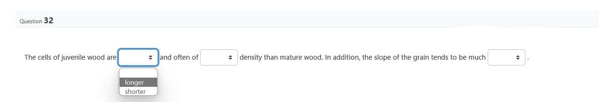 Question 32
The cells of juvenile wood are
longer
shorter
and often of
◆ density than mature wood. In addition, the slope of the grain tends to be much
+