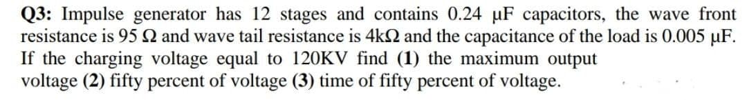 Q3: Impulse generator has 12 stages and contains 0.24 µF capacitors, the wave front
resistance is 95 Q and wave tail resistance is 4k2 and the capacitance of the load is 0.005 µF.
If the charging voltage equal to 120KV find (1) the maximum output
voltage (2) fifty percent of voltage (3) time of fifty percent of voltage.
