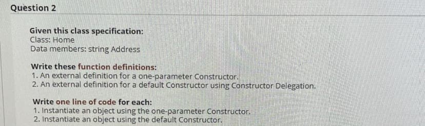 Question 2
Given this class specification:
Class: Home
Data members: string Address
Write these function definitions:
1. An external definition for a one-parameter Constructor.
2. An external definition for a default Constructor using Constructor Delegation.
Write one line of code for each:
1. Instantiate an object using the one-parameter Constructor.
2. Instantiate an object using the default Constructor.
