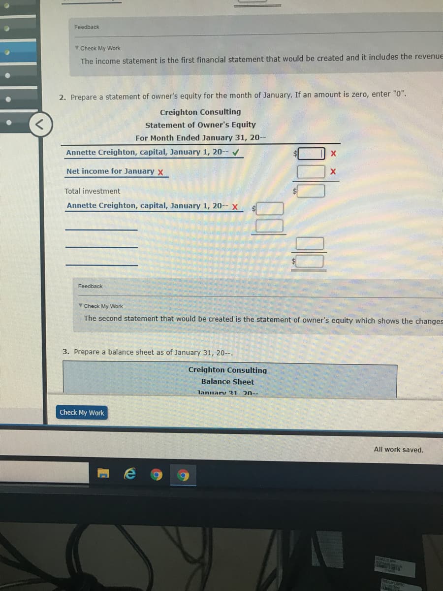 Feedback
V Check My Work
The income statement is the first financial statement that would be created and it includes the revenue
2. Prepare a statement of owner's equity for the month of January. If an amount is zero, enter "0".
Creighton Consulting
Statement of Owner's Equity
For Month Ended January 31, 20--
Annette Creighton, capital, January 1, 20-- v
Net income for January x
Total investment
Annette Creighton, capital, January 1, 20-- x
Feedback
Y Check My Work
The second statement that would be created is the statement of owner's equity which shows the changes
3. Prepare a balance sheet as of January 31, 20--.
Creighton Consulting
Balance Sheet
lanuary 31 20--
Check My Work
All work saved.
