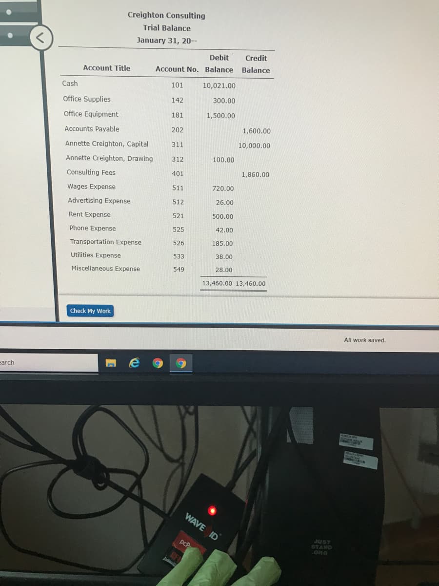 Creighton Consulting
Trial Balance
January 31, 20--
Debit
Credit
Account Title
Account No. Balance Balance
Cash
101
10,021.00
Office Supplies
142
300.00
Office Equipment
181
1,500.00
202
1,600.00
Accounts Payable
Annette Creighton, Capital
311
10,000.00
Annette Creighton, Drawing
312
100.00
401
1,860.00
Consulting Fees
Wages Expense
511
720.00
Advertising Expense
512
26.00
Rent Expense
521
500.00
Phone Expense
525
42.00
Transportation Expense
526
185,00
Utilities Expense
533
38.00
Miscellaneous Expense
549
28.00
13,460.00 13,460.00
Check My Work
All work saved.
carch
WAVE ID
JUST
STAND
ORG
pcP
obinsas
