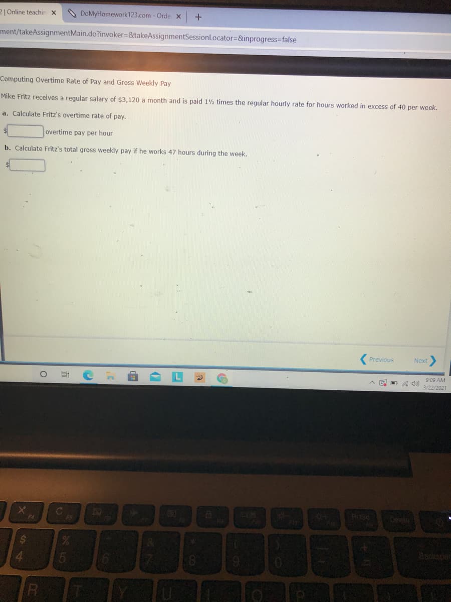 2 Online teachin x
DoMyHomework123.com - Orde x
ment/takeAssignmentMain.do?invoker%=&takeAssignmentSessionLocator=&inprogress3false
Computing Overtime Rate of Pay and Gross Weekly Pay
Mike Fritz receives a regular salary of $3,120 a month and is paid 12 times the regular hourly rate for hours worked in excess of 40 per week.
a. Calculate Fritz's overtime rate of pay.
overtime pay per hour
b. Calculate Fritz's total gross weekly pay if he works 47 hours during the week.
Previous
Next
9:09 AM
A 40) 3/22/2021
EGO
Prisc
Deletg
F4
262
%24
Backsnac
4.
R
