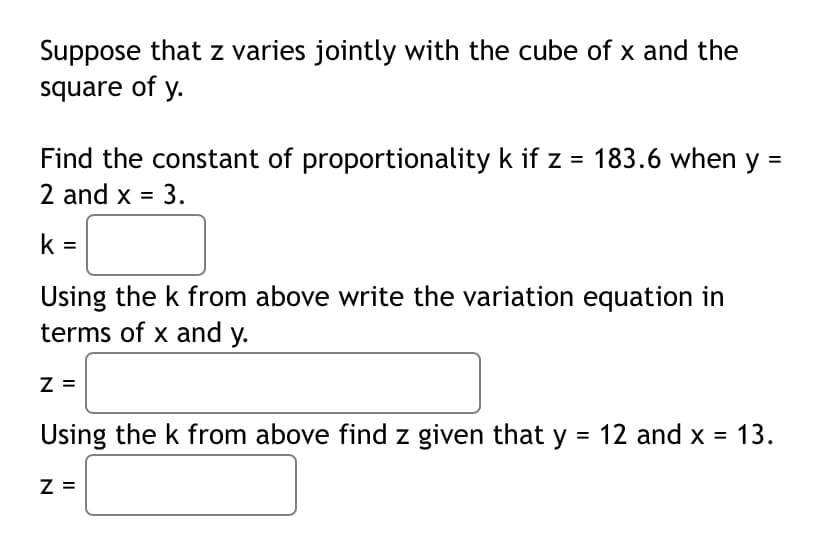 Suppose that z varies jointly with the cube of x and the
square of y.
Find the constant of proportionality k if z = 183.6 when y =
2 and x = 3.
k =
Using the k from above write the variation equation in
terms of x and y.
Z =
Using the k from above find z given that y = 12 and x = 13.
%3D
%3D
Z =
