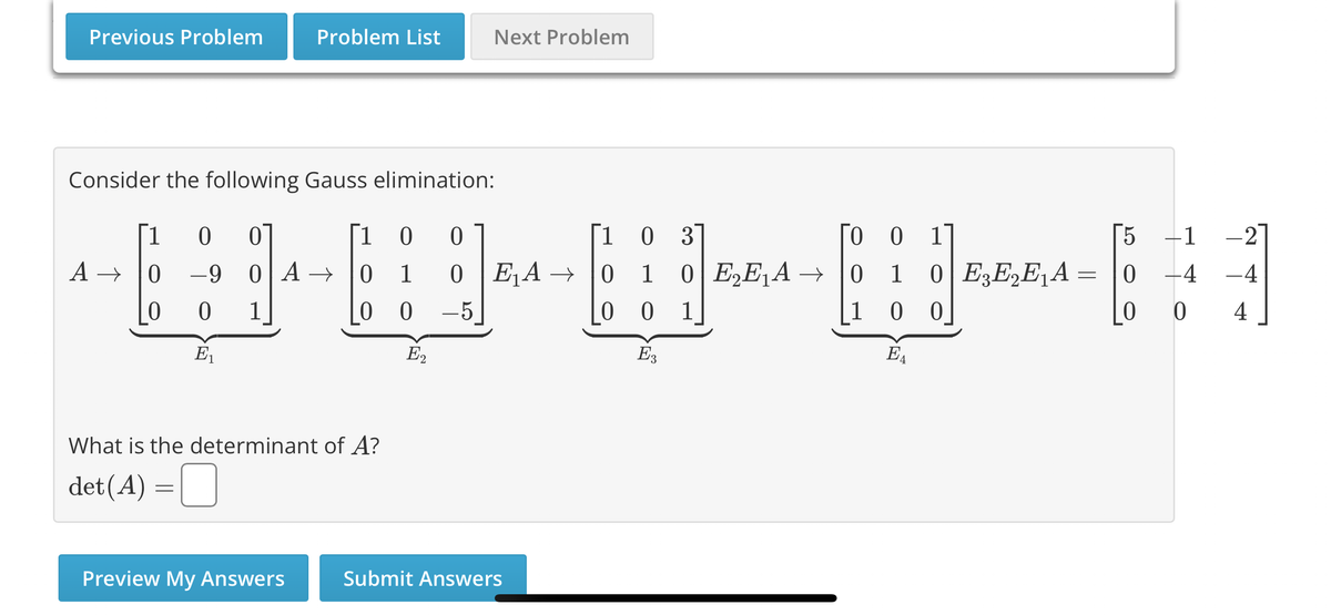 Previous Problem
Problem List
Consider the following Gauss elimination:
[1 0 0
A→ 0 -9 0 A→
0
0
1
E₁
Preview My Answers
[10 0
0 1
0
-5
00
What is the determinant of A?
det (A) =
Next Problem
E2
E₁A →→
Submit Answers
[1 0 3
0 1 0 E₂E₁A →
001
E3
To 0 1
0
1
100
EA
[5
0 E3E₂E₁A = 0
0
-1
-4
0
-2
-4
4