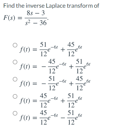 Find the inverse Laplace transform of
8s – 3
F(s) =
s2 – 36
51
45
+
19-
12
51
+
12
-61
f(t) =
12
45
-6t
f(t) =
e6t
%3D
12
51
f(t) =
45
-6t
12
12
45
f(t) =
12
51
+
12
51
-6t
45
f(t) =
12
-6t
12
+
