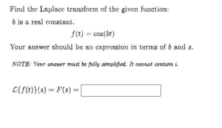 Find the Laplace transform of the given function:
b is a real constant.
f(t) = cos(bt)
Your answer should be an expression in terms of b and s.
NOTE: Your answer must be fuly simplified. It cannot contain i.
L{f(t)}(s) = F(s) = |
