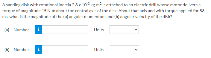 A sanding disk with rotational inertia 2.3 x 103 kg-m2 is attached to an electric drill whose motor delivers a
torque of magnitude 15 N-m about the central axis of the disk. About that axis and with torque applied for 83
ms, what is the magnitude of the (a) angular momentum and (b) angular velocity of the disk?
(a) Number
i
Units
(b) Number
i
Units
