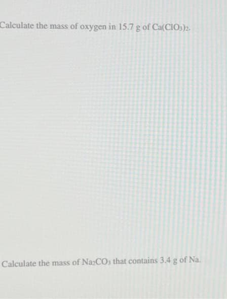 Calculate the mass of oxygen in 15.7 g of Ca(CIO3)2.
Calculate the mass of Na₂CO3 that contains 3.4 g of Na.